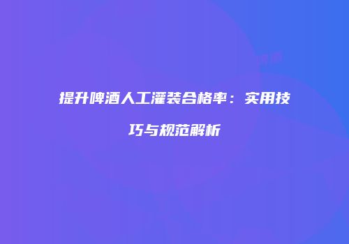 提升啤酒人工灌装合格率：实用技巧与规范解析