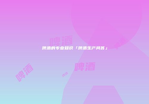 啤酒的专业知识「啤酒生产问答」