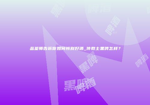 品鉴师告诉你如何辨别好酒_传教士黑啤怎样？