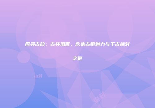 探寻古韵：古井酒香、欣集古镇魅力与千古绝对之谜