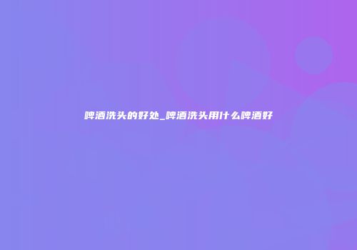 啤酒洗头的好处_啤酒洗头用什么啤酒好