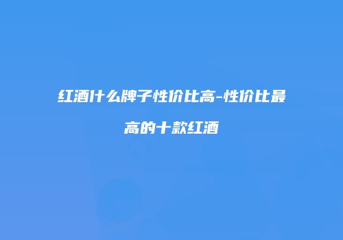 红酒什么牌子性价比高-性价比最高的十款红酒