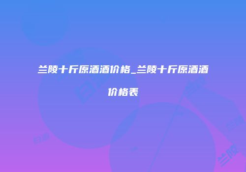 兰陵十斤原酒酒价格_兰陵十斤原酒酒价格表