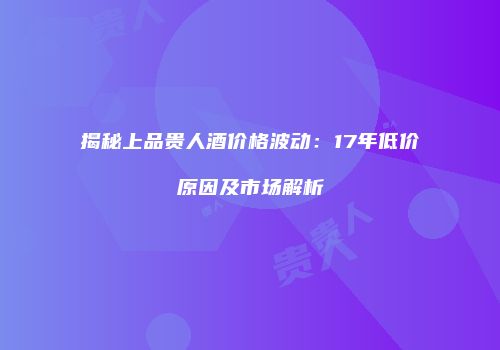 揭秘上品贵人酒价格波动：17年低价原因及市场解析