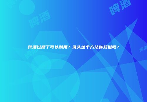 啤酒过期了可以利用？洗头这个方法你知道吗？