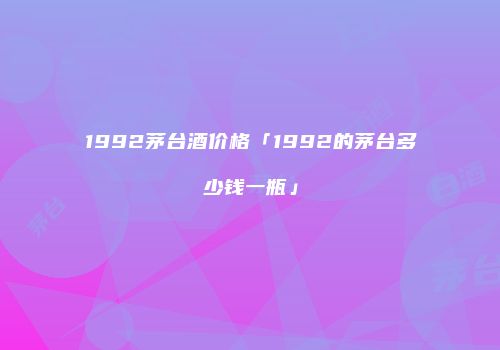 1992茅台酒价格「1992的茅台多少钱一瓶」