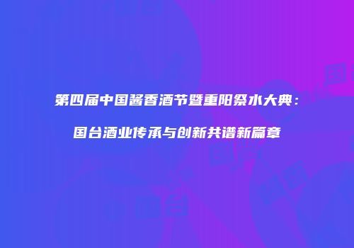 第四届中国酱香酒节暨重阳祭水大典：国台酒业传承与创新共谱新篇章