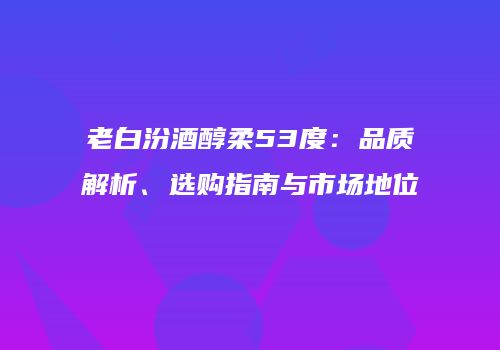 老白汾酒醇柔53度：品质解析、选购指南与市场地位
