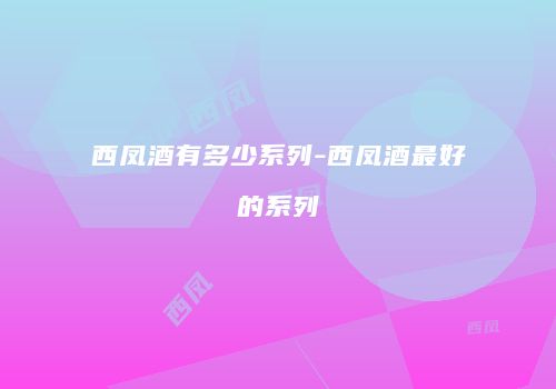 西凤酒有多少系列-西凤酒最好的系列