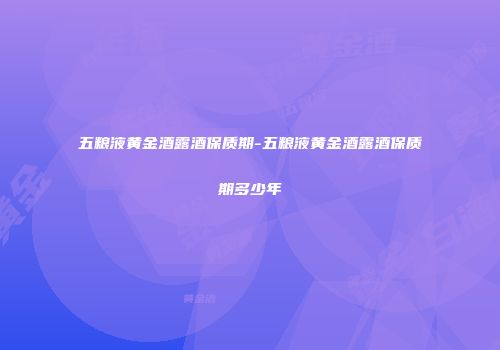 五粮液黄金酒露酒保质期-五粮液黄金酒露酒保质期多少年