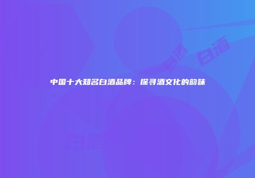 中国十大知名白酒品牌：探寻酒文化的韵味