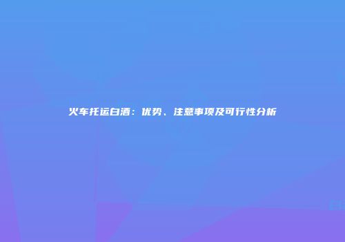 火车托运白酒：优势、注意事项及可行性分析