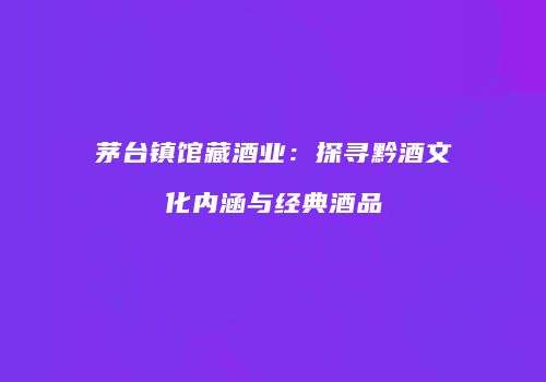 茅台镇馆藏酒业：探寻黔酒文化内涵与经典酒品