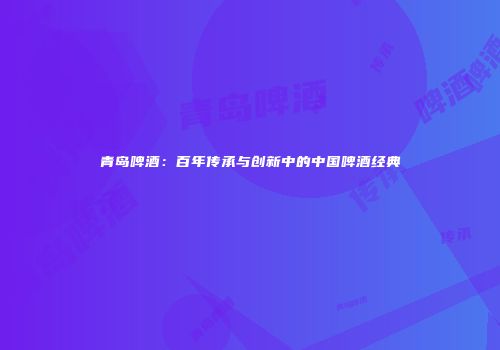 青岛啤酒：百年传承与创新中的中国啤酒经典
