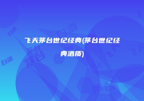 飞天茅台世纪经典(茅台世纪经典酒质)