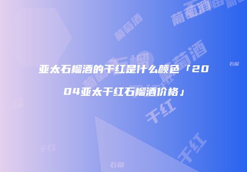 亚太石榴酒的干红是什么颜色「2004亚太干红石榴酒价格」