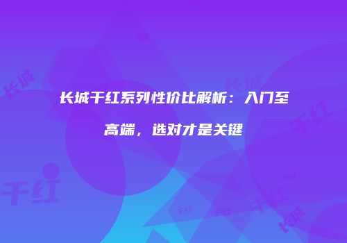 长城干红系列性价比解析：入门至高端，选对才是关键