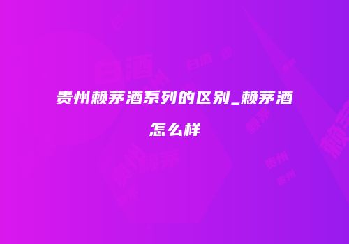 贵州赖茅酒系列的区别_赖茅酒怎么样
