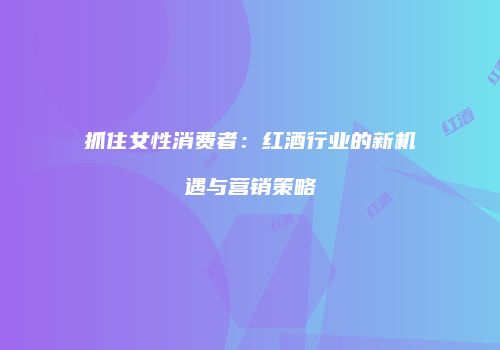 抓住女性消费者：红酒行业的新机遇与营销策略