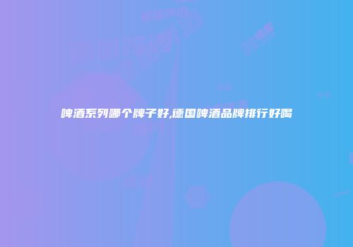 啤酒系列哪个牌子好,德国啤酒品牌排行好喝