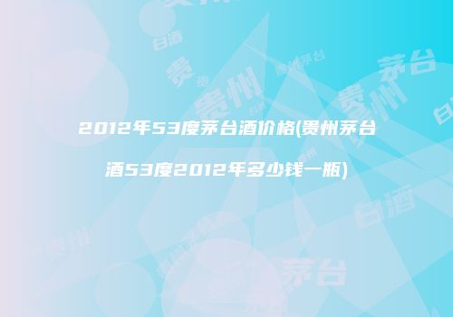 2012年53度茅台酒价格(贵州茅台酒53度2012年多少钱一瓶)