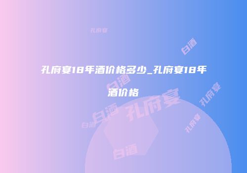 孔府宴18年酒价格多少_孔府宴18年酒价格