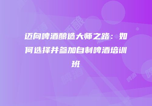 迈向啤酒酿造大师之路：如何选择并参加自制啤酒培训班