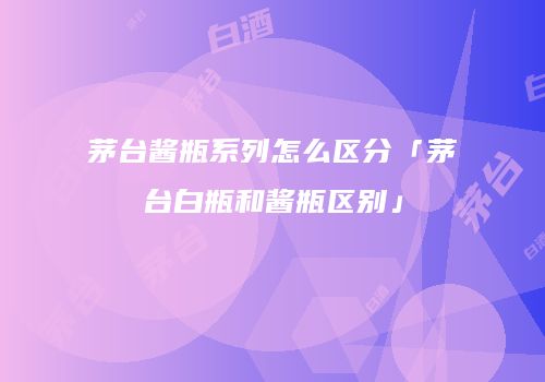 茅台酱瓶系列怎么区分「茅台白瓶和酱瓶区别」