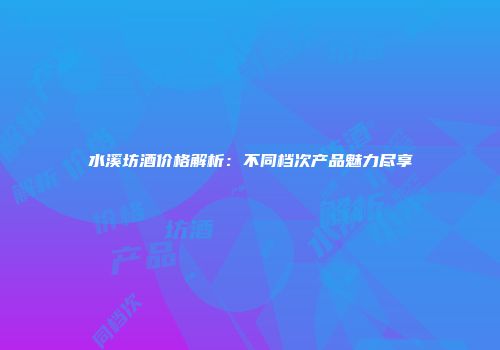 水溪坊酒价格解析：不同档次产品魅力尽享