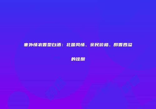 塞外情农香型白酒：北国风情、亲民价格、醇香四溢的佳酿