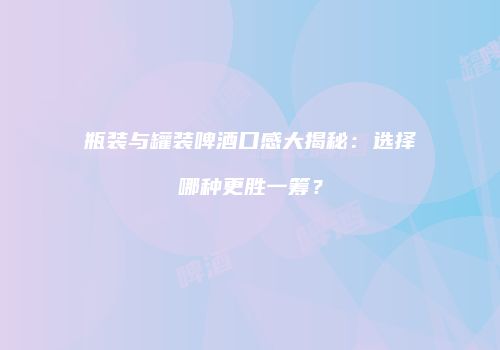 瓶装与罐装啤酒口感大揭秘：选择哪种更胜一筹？