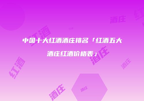 中国十大红酒酒庄排名「红酒五大酒庄红酒价格表」