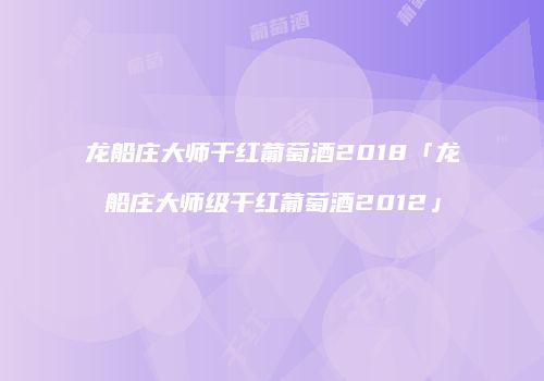 龙船庄大师干红葡萄酒2018「龙船庄大师级干红葡萄酒2012」