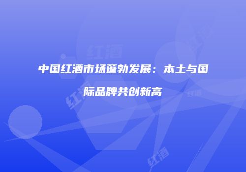 中国红酒市场蓬勃发展：本土与国际品牌共创新高