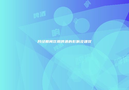 月经期间饮用啤酒的影响及建议