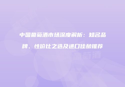 中国葡萄酒市场深度解析：知名品牌、性价比之选及进口佳酿推荐