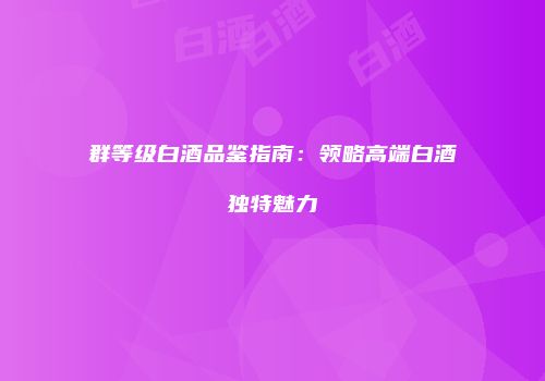 群等级白酒品鉴指南：领略高端白酒独特魅力