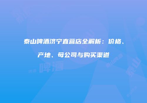 泰山啤酒济宁直营店全解析：价格、产地、母公司与购买渠道