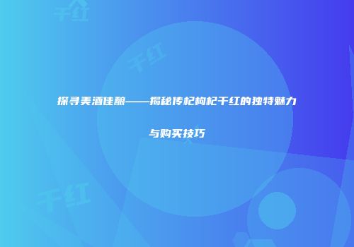 探寻美酒佳酿——揭秘传杞枸杞干红的独特魅力与购买技巧