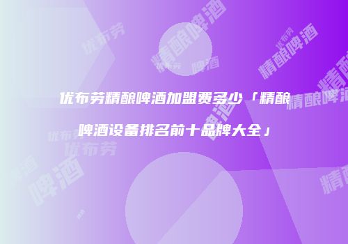 优布劳精酿啤酒加盟费多少「精酿啤酒设备排名前十品牌大全」