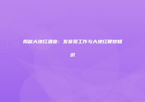 揭秘大地红酒业：发货员工作与大地红鞭炮知识
