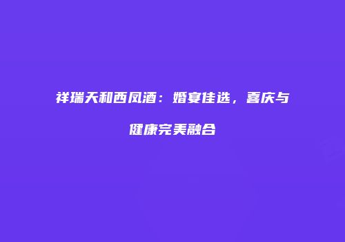祥瑞天和西凤酒：婚宴佳选，喜庆与健康完美融合