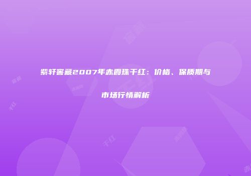 紫轩窖藏2007年赤霞珠干红：价格、保质期与市场行情解析