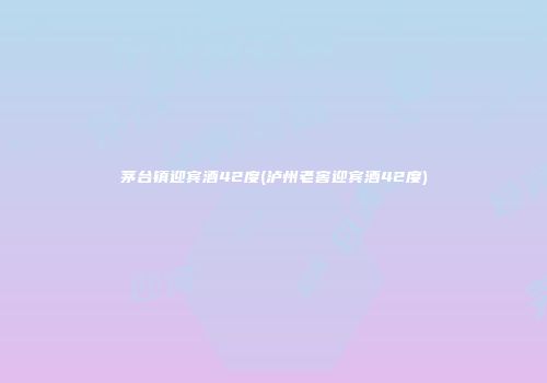 茅台镇迎宾酒42度(泸州老窖迎宾酒42度)