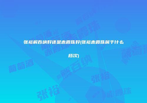 张裕解百纳好还是赤霞珠好(张裕赤霞珠属于什么档次)