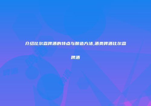 介绍比尔森啤酒的特点与酿造方法,酒类啤酒比尔森啤酒