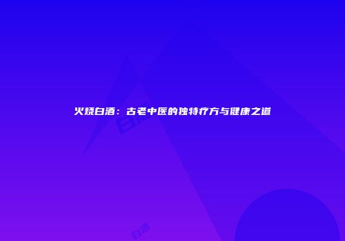 火烧白酒：古老中医的独特疗方与健康之道
