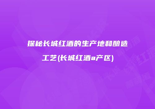 探秘长城红酒的生产地和酿造工艺(长城红酒a产区)