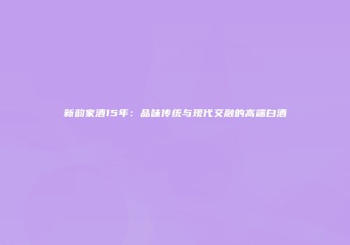 新韵家酒15年：品味传统与现代交融的高端白酒
