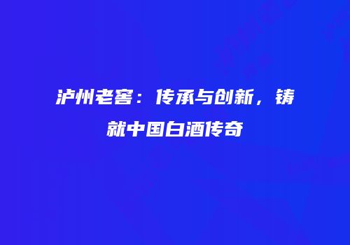 泸州老窖：传承与创新，铸就中国白酒传奇